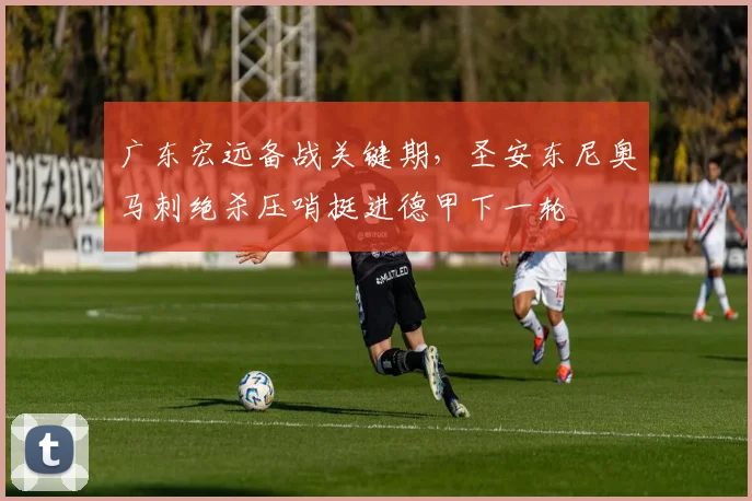 广东宏远备战关键期，圣安东尼奥马刺绝杀压哨挺进德甲下一轮 - 好博体育入口
