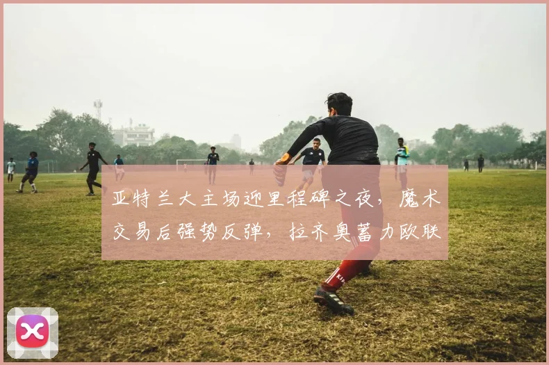 亚特兰大主场迎里程碑之夜，魔术交易后强势反弹，拉齐奥蓄力欧联 - 好博体育入口